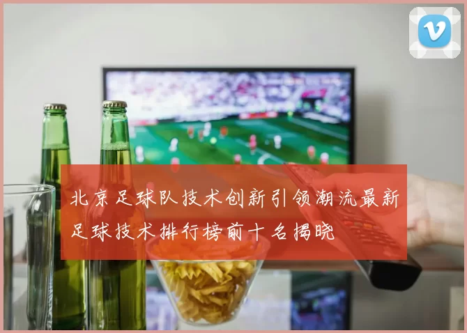 北京足球队技术创新引领潮流最新足球技术排行榜前十名揭晓