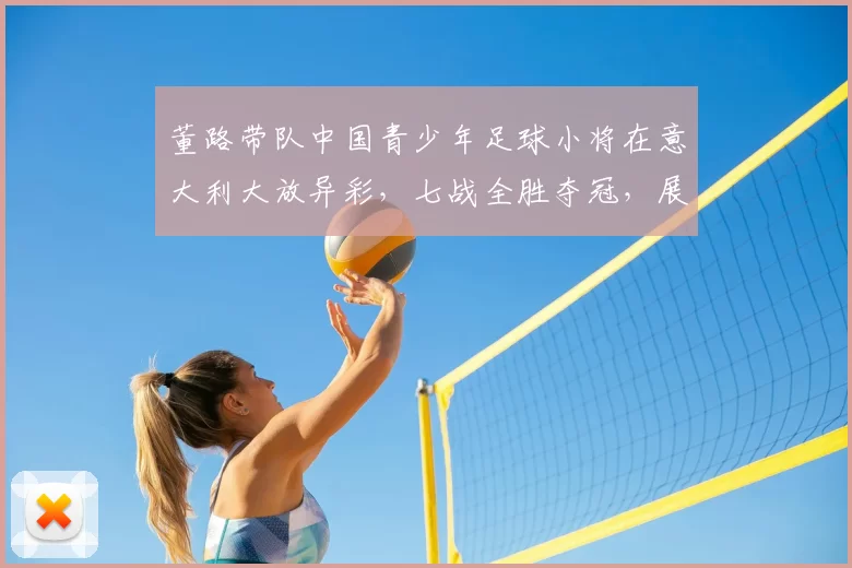 董路带队中国青少年足球小将在意大利大放异彩，七战全胜夺冠，展现非凡实力_梯队_青训_意甲