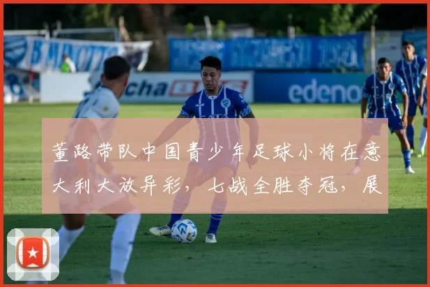 董路带队中国青少年足球小将在意大利大放异彩，七战全胜夺冠，展现非凡实力_梯队_青训_意甲