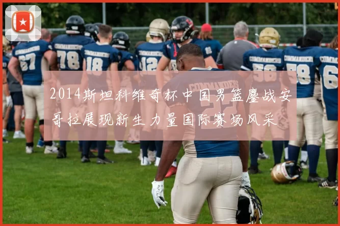 2014斯坦科维奇杯中国男篮鏖战安哥拉展现新生力量国际赛场风采