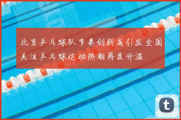 北京乒乓球队节奏创新高引发全国关注乒乓球运动热潮再度升温