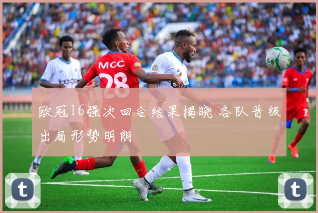 欧冠16强次回合结果揭晓 各队晋级出局形势明朗