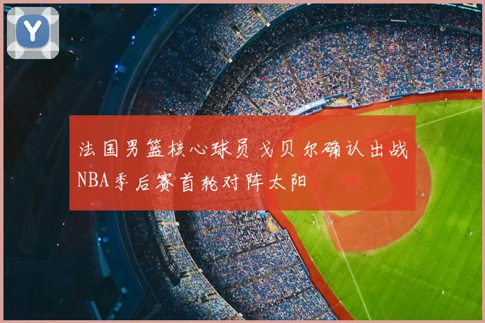 法国男篮核心球员戈贝尔确认出战NBA季后赛首轮对阵太阳