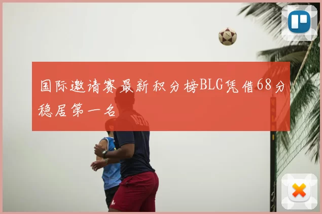 国际邀请赛最新积分榜BLG凭借68分稳居第一名