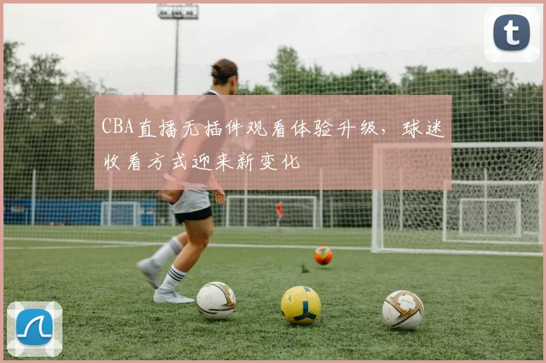 CBA直播无插件观看体验升级，球迷收看方式迎来新变化