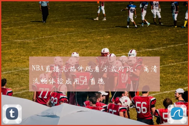 NBA直播无插件观看方式对比，高清流畅体验成用户首选