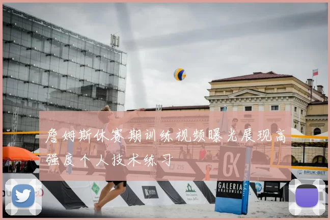 詹姆斯休赛期训练视频曝光展现高强度个人技术练习