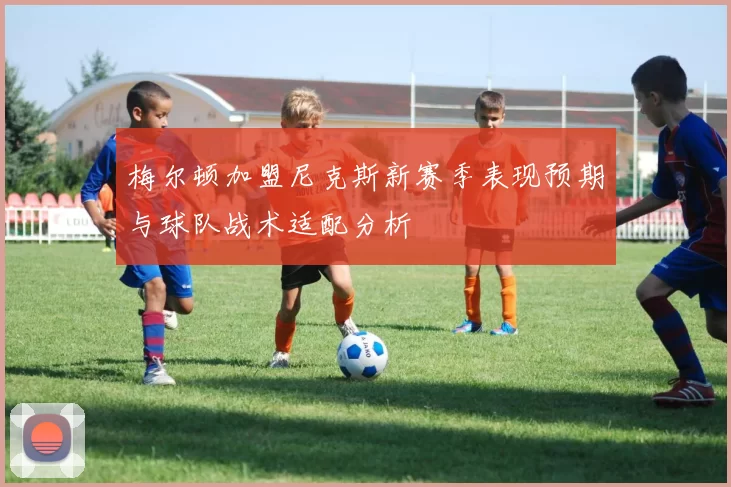 梅尔顿加盟尼克斯新赛季表现预期与球队战术适配分析