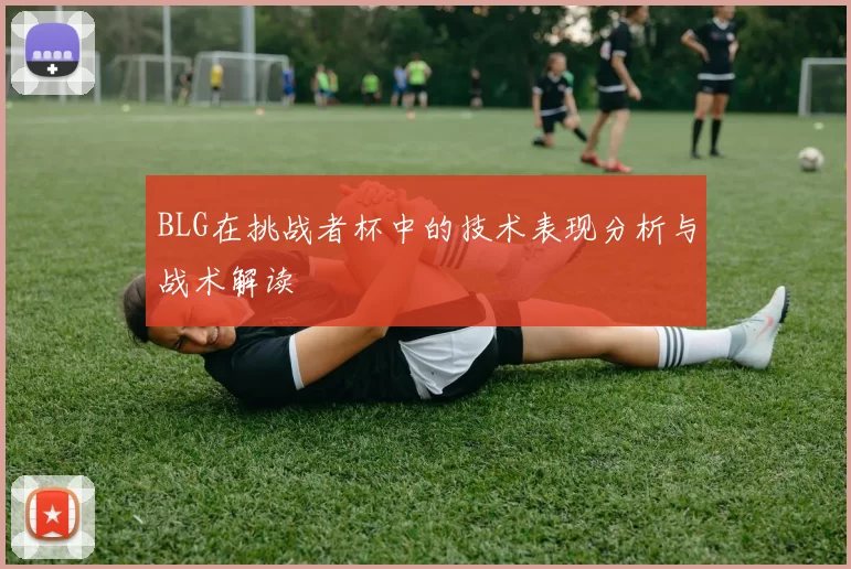 BLG在挑战者杯中的技术表现分析与战术解读