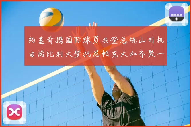 约基奇携国际球员共登总统山司机吉诺比利大梦托尼帕克大加齐聚一堂