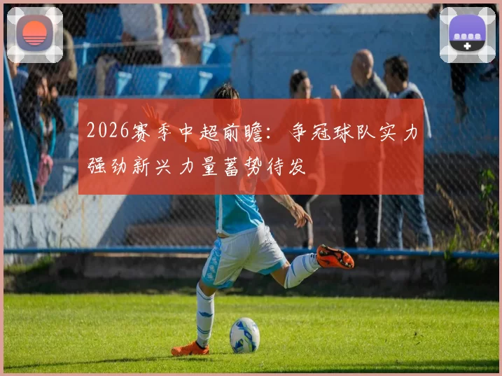 2026赛季中超前瞻：争冠球队实力强劲新兴力量蓄势待发