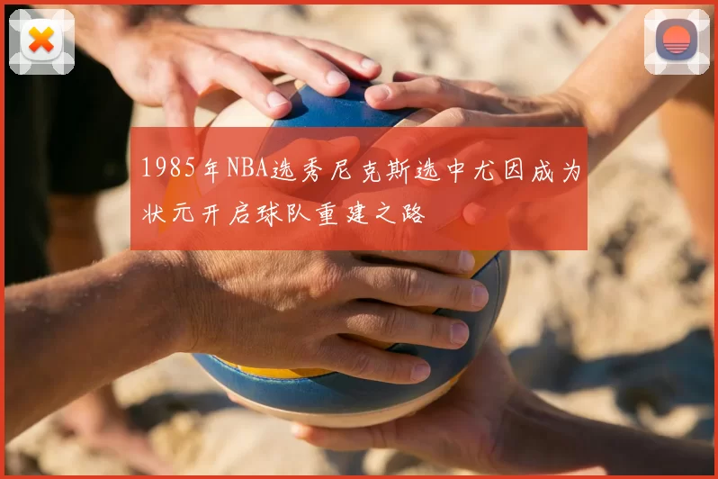 1985年NBA选秀尼克斯选中尤因成为状元开启球队重建之路