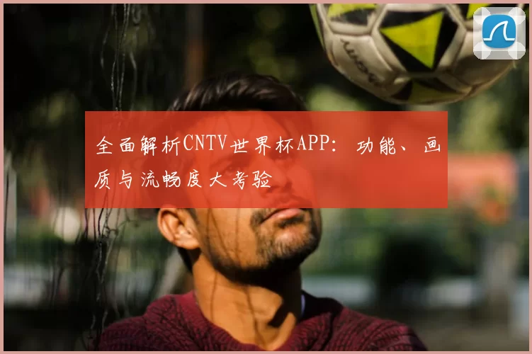 全面解析CNTV世界杯APP：功能、画质与流畅度大考验