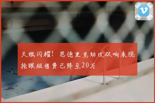 天赋闪耀！恩德里克助攻双响表现抢眼租借费已降至20万
