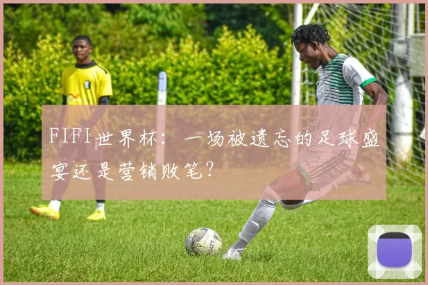 FIFI世界杯：一场被遗忘的足球盛宴还是营销败笔？