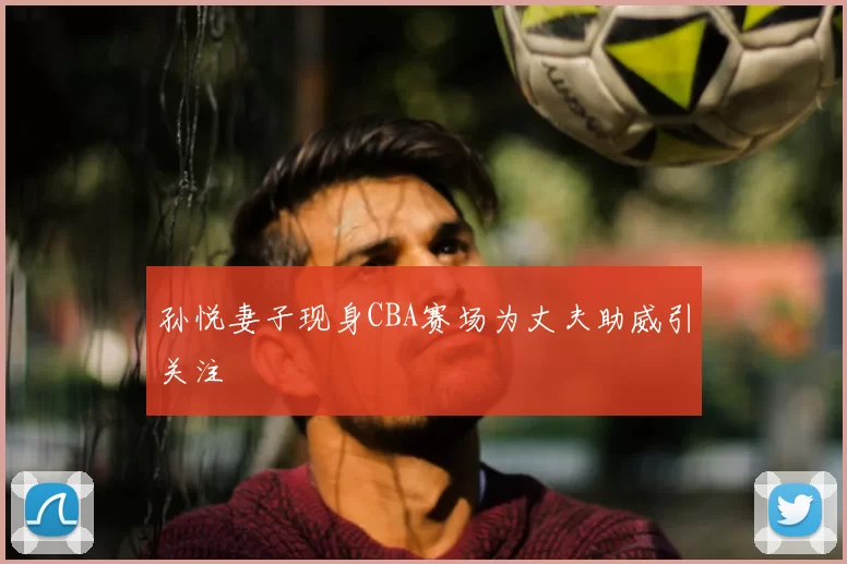 孙悦妻子现身CBA赛场为丈夫助威引关注