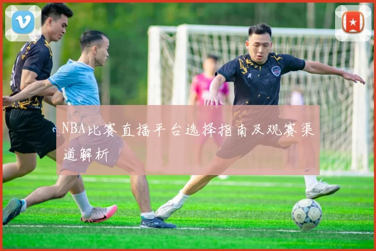 NBA比赛直播平台选择指南及观赛渠道解析