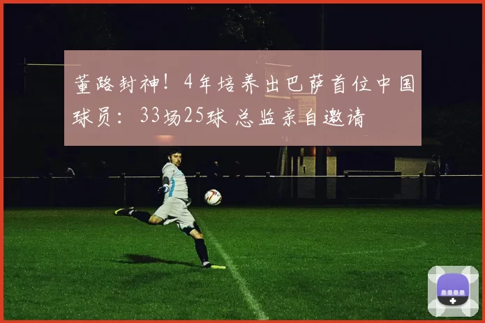 董路封神！4年培养出巴萨首位中国球员：33场25球 总监亲自邀请