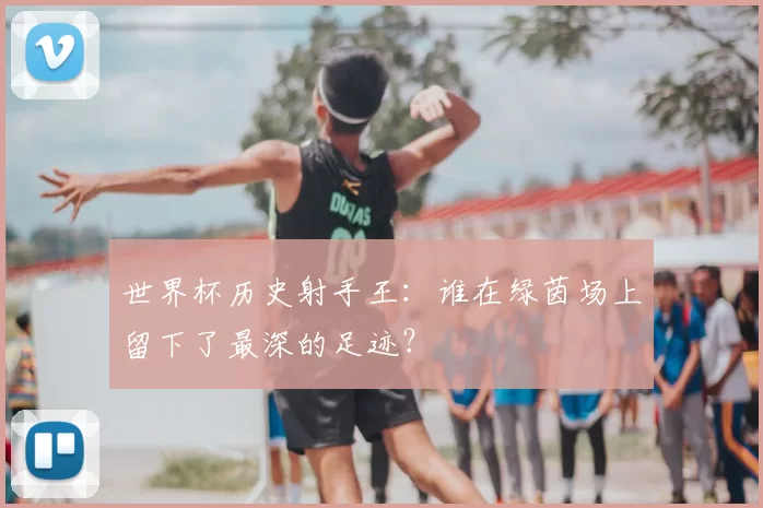 世界杯历史射手王:谁在绿茵场上留下了最深的足迹?