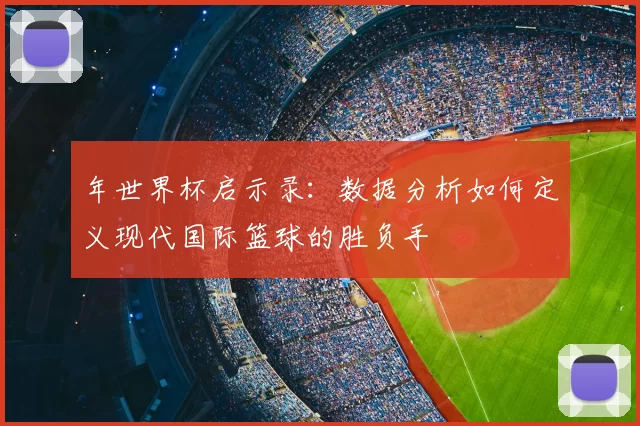 年世界杯启示录：数据分析如何定义现代国际篮球的胜负手