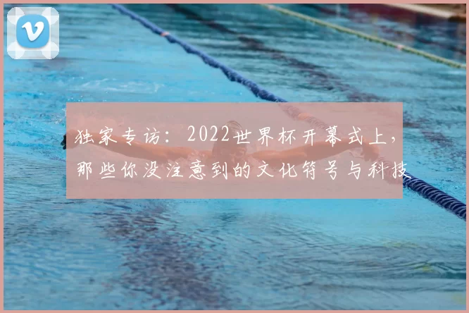 独家专访：2022世界杯开幕式上，那些你没注意到的文化符号与科技亮点