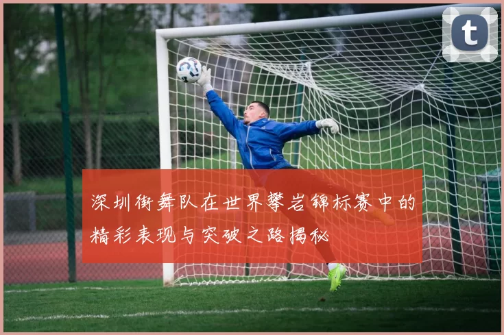 深圳街舞队在世界攀岩锦标赛中的精彩表现与突破之路揭秘
