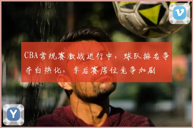 CBA常规赛激战进行中,球队排名争夺白热化,季后赛席位竞争加剧