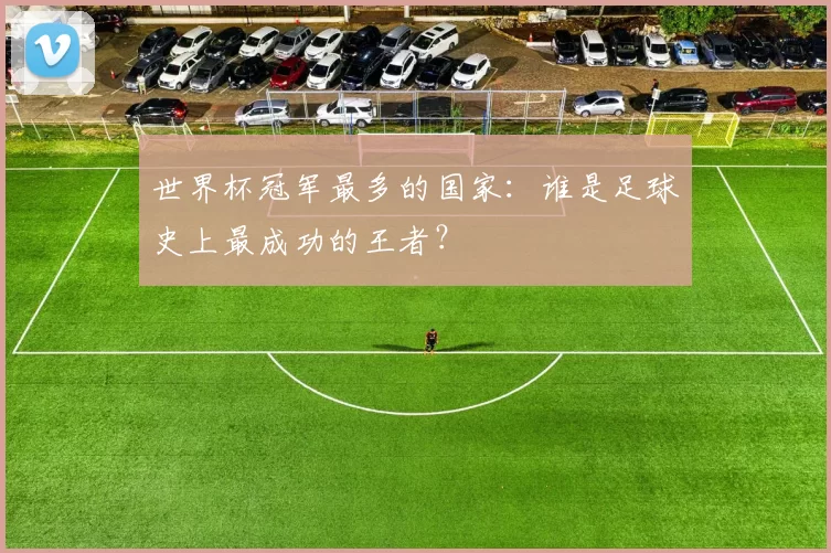 世界杯冠军最多的国家：谁是足球史上最成功的王者？