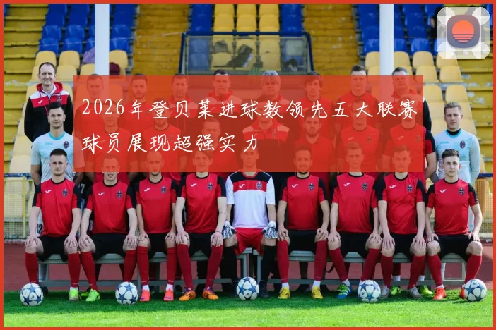 2026年登贝莱进球数领先五大联赛球员展现超强实力