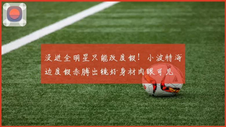 没进全明星只能改度假!小波特海边度假赤膊出镜好身材肉眼可见