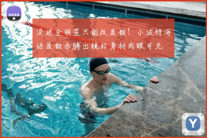 没进全明星只能改度假！小波特海边度假赤膊出镜好身材肉眼可见