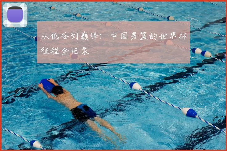 从低谷到巅峰：中国男篮的世界杯征程全记录