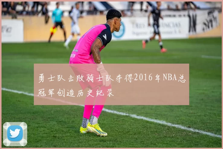 勇士队击败骑士队夺得2016年NBA总冠军创造历史纪录