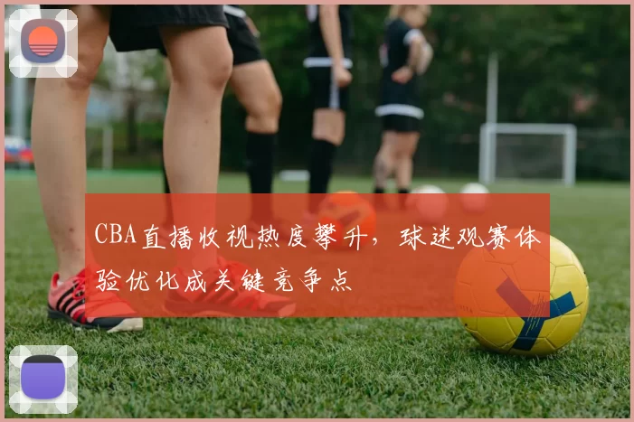 CBA直播收视热度攀升,球迷观赛体验优化成关键竞争点