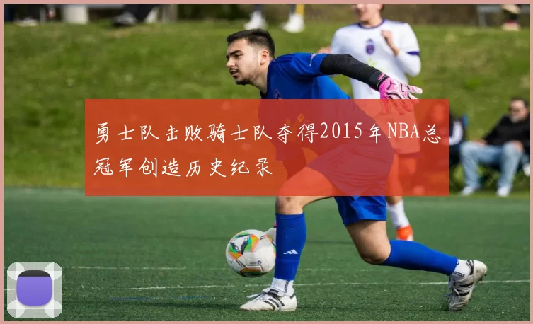 勇士队击败骑士队夺得2015年NBA总冠军创造历史纪录