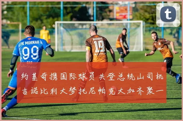 约基奇携国际球员共登总统山司机吉诺比利大梦托尼帕克大加齐聚一堂