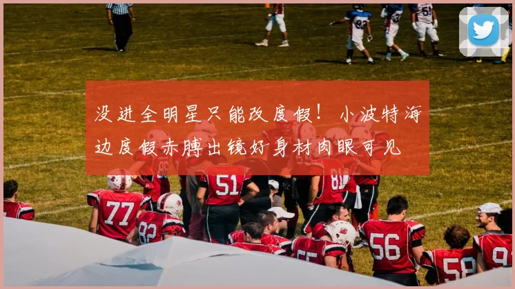 没进全明星只能改度假!小波特海边度假赤膊出镜好身材肉眼可见