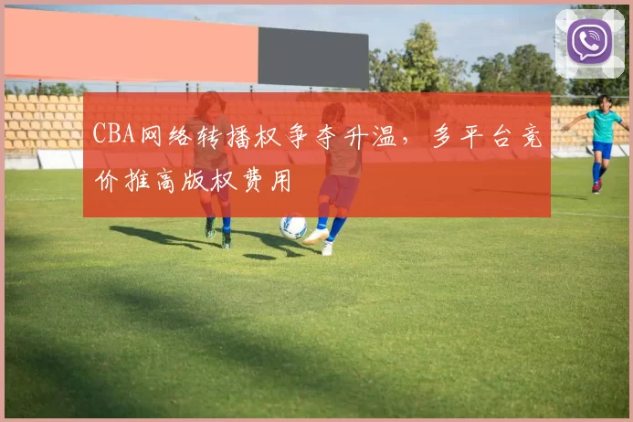 CBA网络转播权争夺升温，多平台竞价推高版权费用