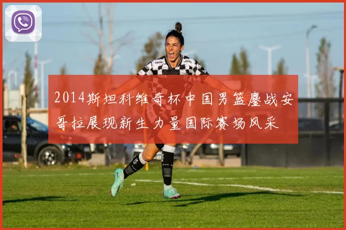2014斯坦科维奇杯中国男篮鏖战安哥拉展现新生力量国际赛场风采