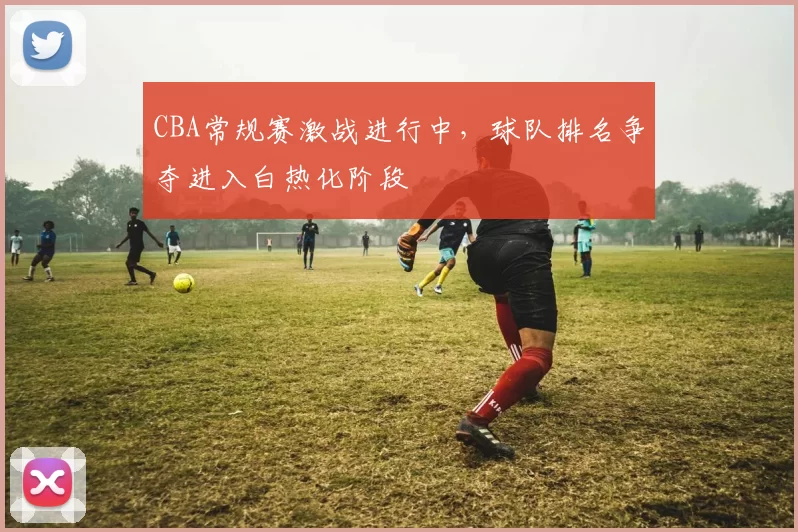 CBA常规赛激战进行中,球队排名争夺进入白热化阶段