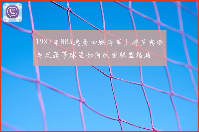 1987年NBA选秀回顾海军上将罗宾逊与皮蓬等球星如何改变联盟格局
