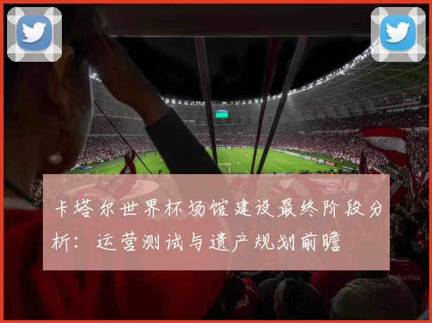 卡塔尔世界杯场馆建设最终阶段分析：运营测试与遗产规划前瞻