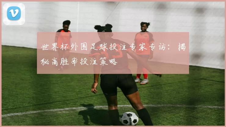 世界杯外围足球投注专家专访：揭秘高胜率投注策略