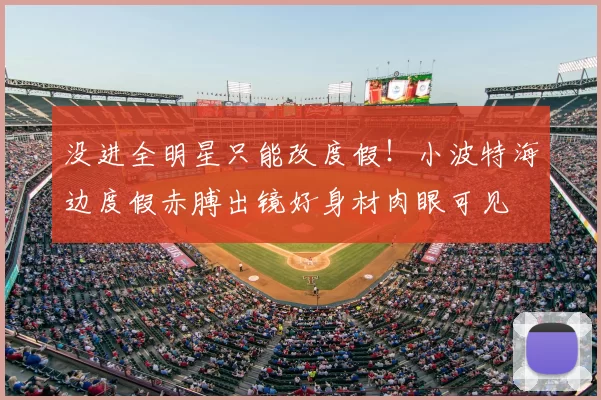 没进全明星只能改度假！小波特海边度假赤膊出镜好身材肉眼可见