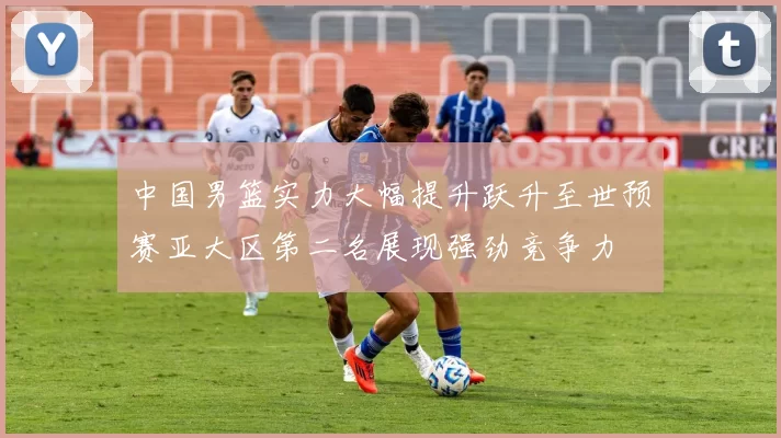 中国男篮实力大幅提升跃升至世预赛亚大区第二名展现强劲竞争力
