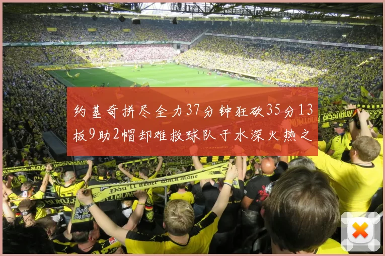 约基奇拼尽全力37分钟狂砍35分13板9助2帽却难救球队于水深火热之中