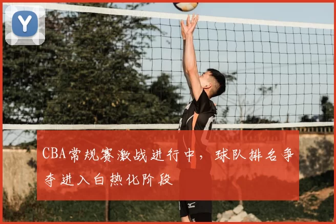 CBA常规赛激战进行中,球队排名争夺进入白热化阶段