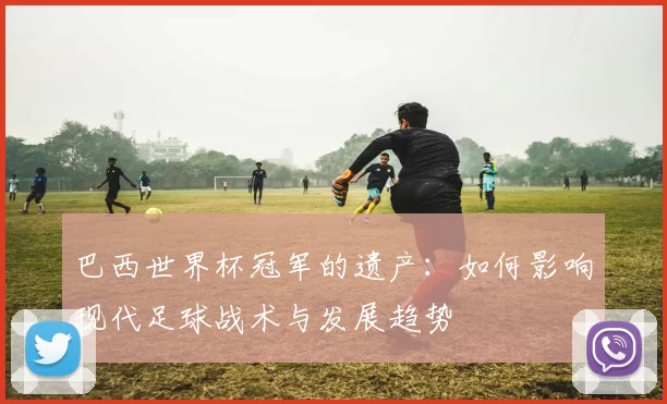 巴西世界杯冠军的遗产:如何影响现代足球战术与发展趋势