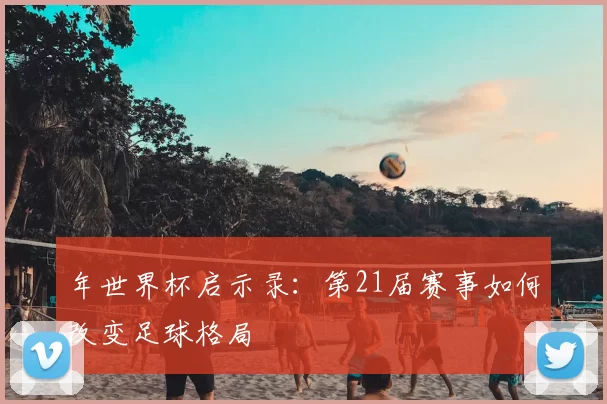 年世界杯启示录:第21届赛事如何改变足球格局