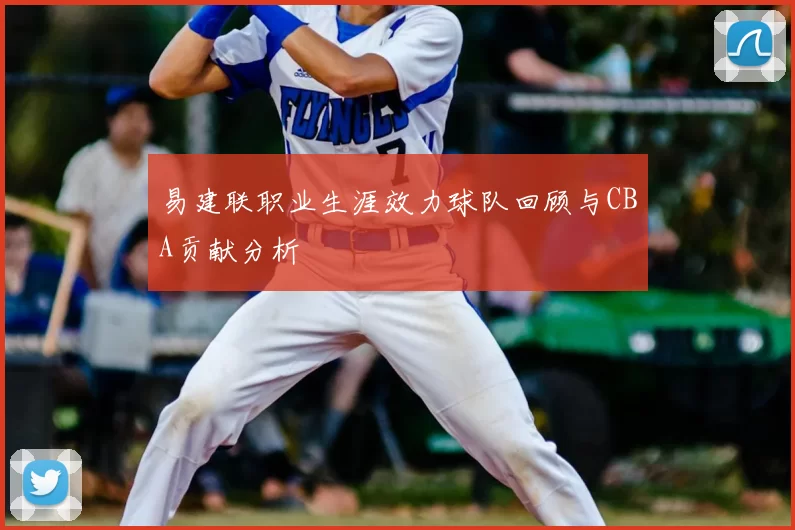 易建联职业生涯效力球队回顾与CBA贡献分析